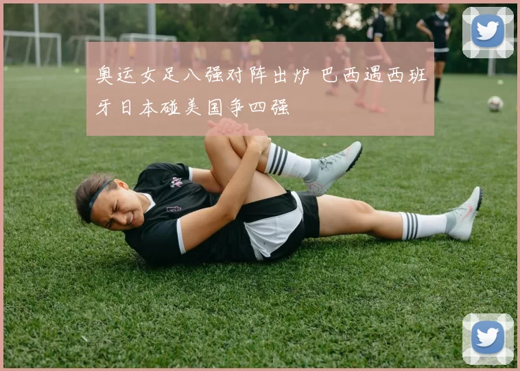 奥运女足八强对阵出炉 巴西遇西班牙日本碰美国争四强