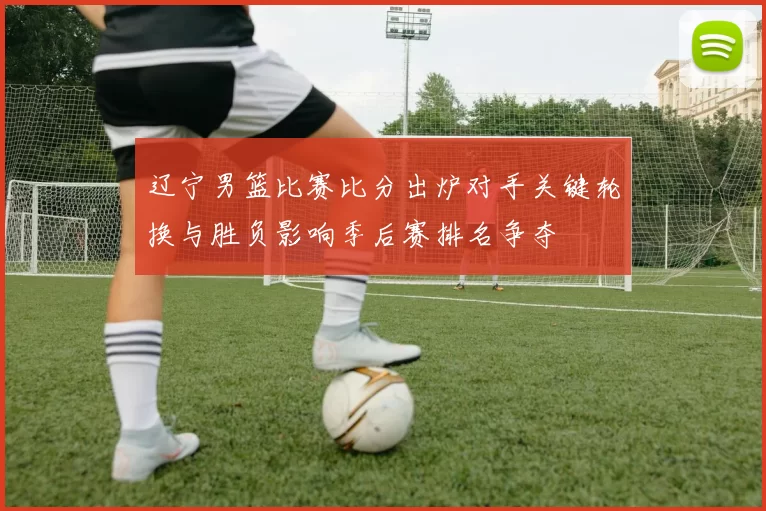 辽宁男篮比赛比分出炉对手关键轮换与胜负影响季后赛排名争夺