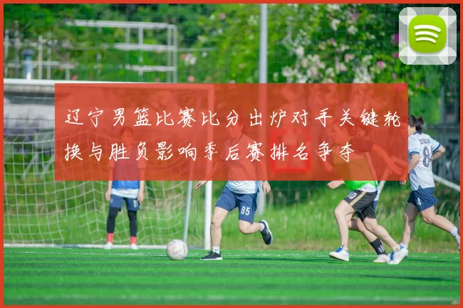 辽宁男篮比赛比分出炉对手关键轮换与胜负影响季后赛排名争夺