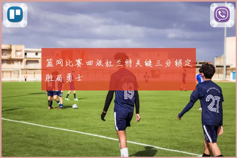 篮网比赛回放杜兰特关键三分锁定胜局勇士