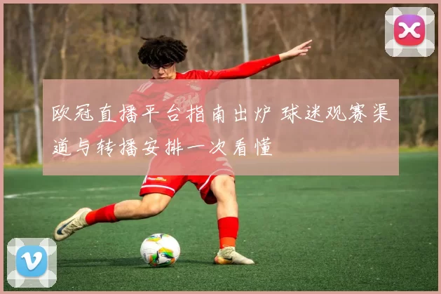 欧冠直播平台指南出炉 球迷观赛渠道与转播安排一次看懂