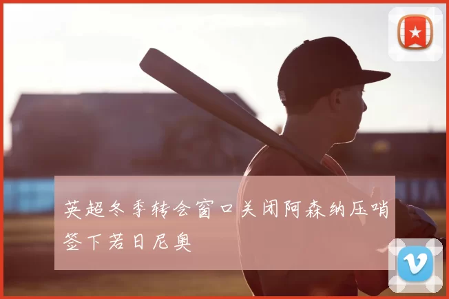 英超冬季转会窗口关闭阿森纳压哨签下若日尼奥