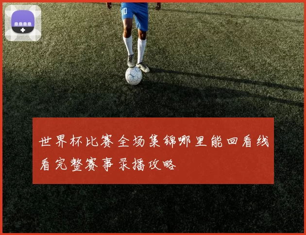 世界杯比赛全场集锦哪里能回看线看完整赛事录播攻略