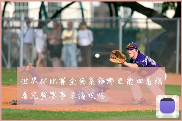世界杯比赛全场集锦哪里能回看线看完整赛事录播攻略