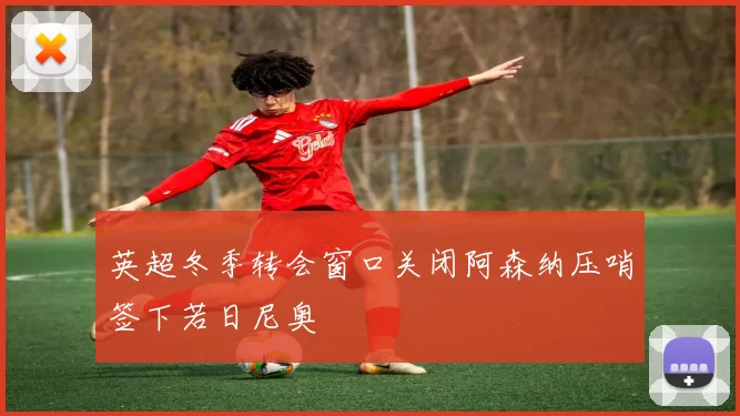 英超冬季转会窗口关闭阿森纳压哨签下若日尼奥