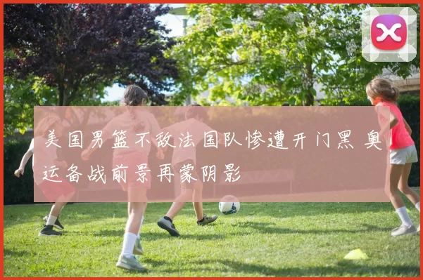 美国男篮不敌法国队惨遭开门黑 奥运备战前景再蒙阴影