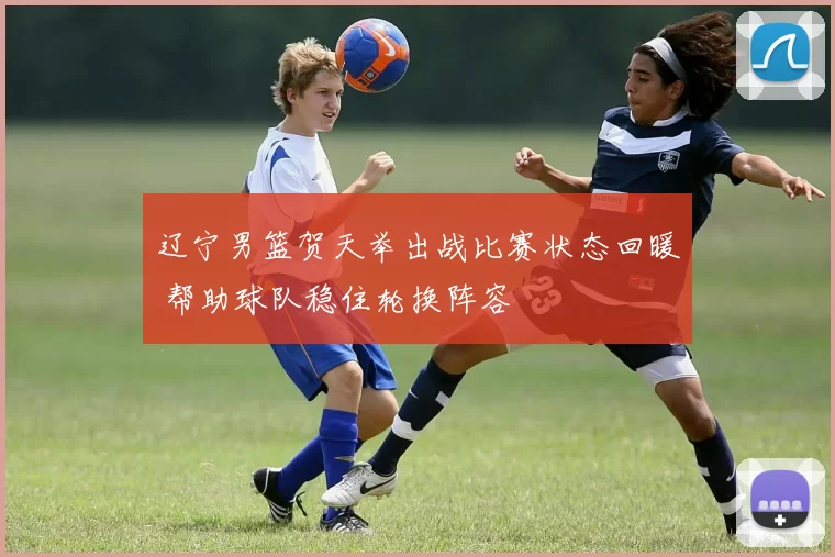 辽宁男篮贺天举出战比赛状态回暖 帮助球队稳住轮换阵容