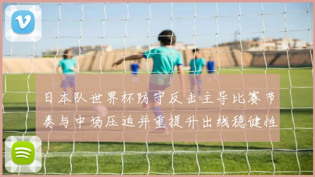日本队世界杯防守反击主导比赛节奏与中场压迫并重提升出线稳健性