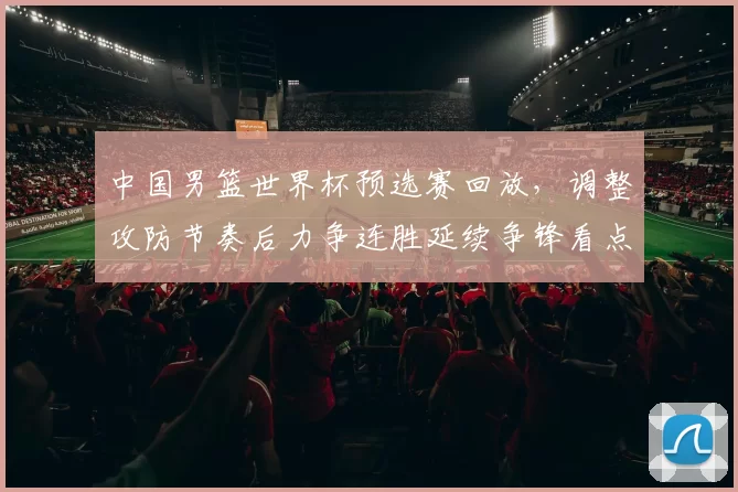 中国男篮世界杯预选赛回放，调整攻防节奏后力争连胜延续争锋看点