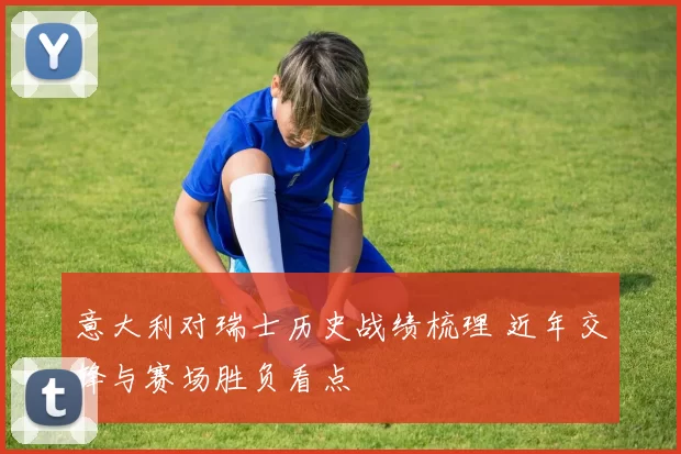 意大利对瑞士历史战绩梳理 近年交锋与赛场胜负看点