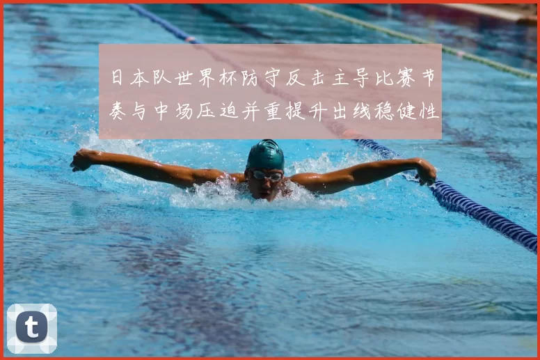 日本队世界杯防守反击主导比赛节奏与中场压迫并重提升出线稳健性