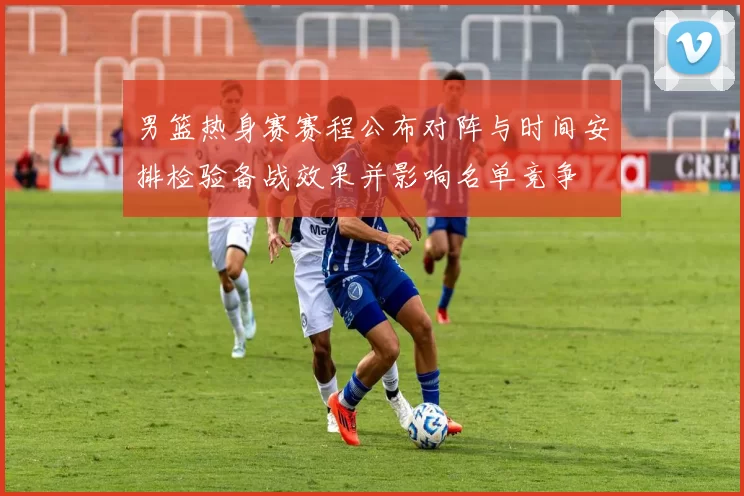 男篮热身赛赛程公布对阵与时间安排检验备战效果并影响名单竞争