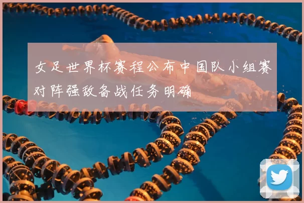 女足世界杯赛程公布中国队小组赛对阵强敌备战任务明确
