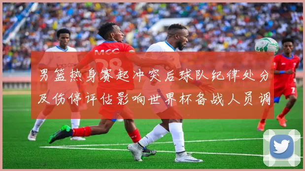 男篮热身赛起冲突后球队纪律处分及伤停评估影响世界杯备战人员调整