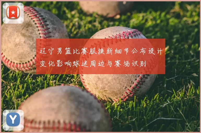 辽宁男篮比赛服换新细节公布设计变化影响球迷周边与赛场识别