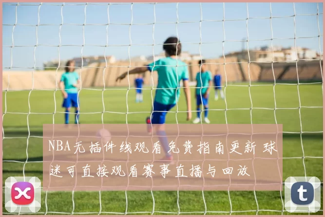 NBA无插件线观看免费指南更新 球迷可直接观看赛事直播与回放