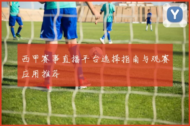 西甲赛事直播平台选择指南与观赛应用推荐