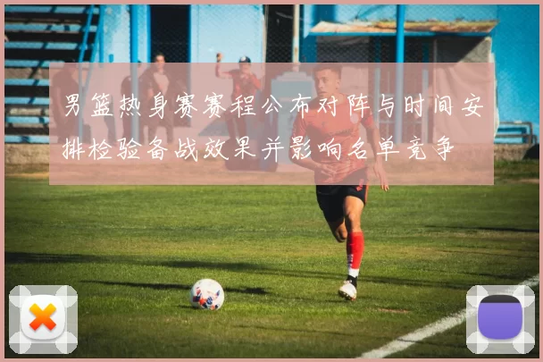 男篮热身赛赛程公布对阵与时间安排检验备战效果并影响名单竞争