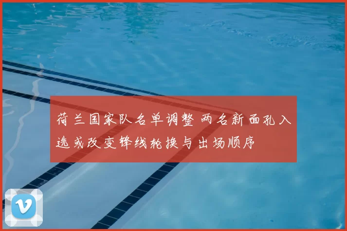 荷兰国家队名单调整 两名新面孔入选或改变锋线轮换与出场顺序