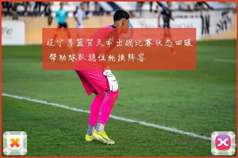 辽宁男篮贺天举出战比赛状态回暖 帮助球队稳住轮换阵容