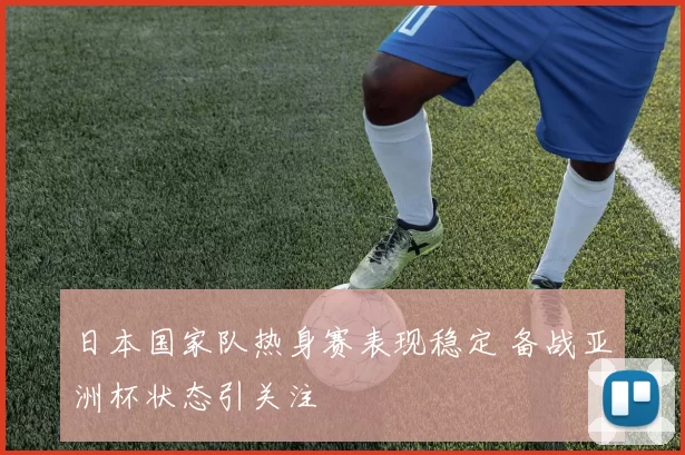 日本国家队热身赛表现稳定 备战亚洲杯状态引关注