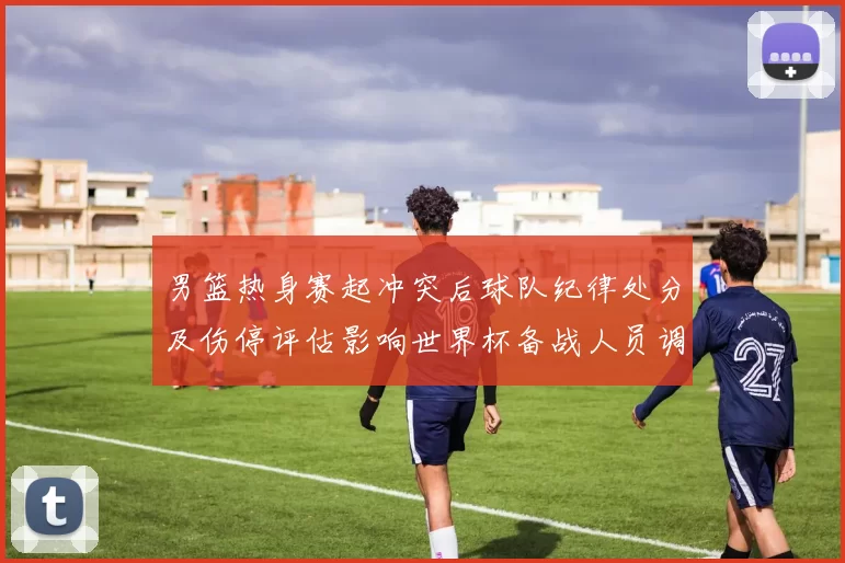 男篮热身赛起冲突后球队纪律处分及伤停评估影响世界杯备战人员调整