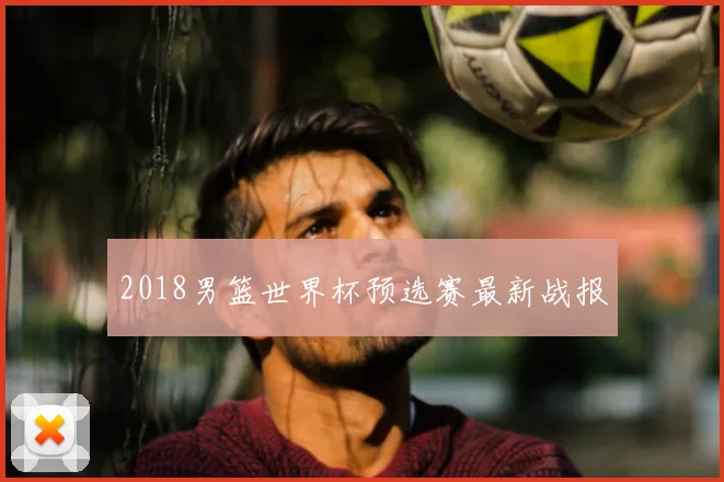 2018男篮世界杯预选赛最新战报