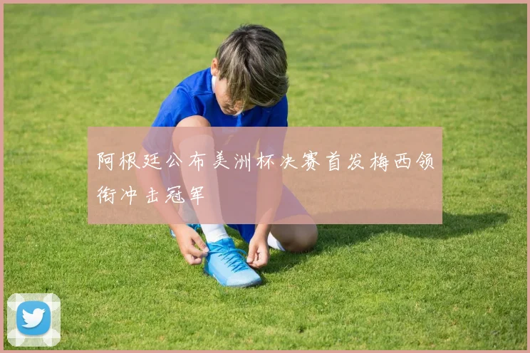 阿根廷公布美洲杯决赛首发梅西领衔冲击冠军