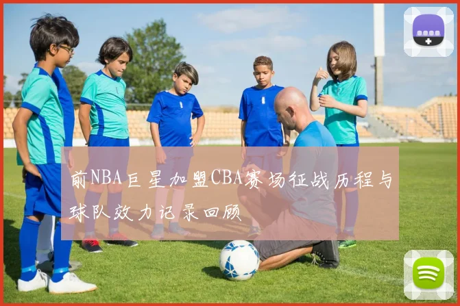 前NBA巨星加盟CBA赛场征战历程与球队效力记录回顾