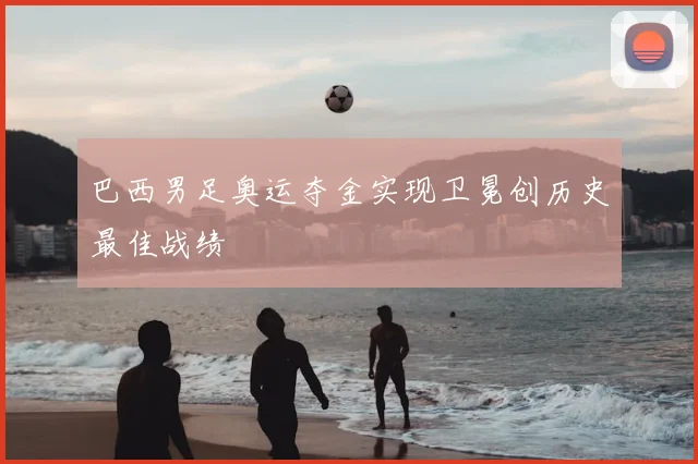 巴西男足奥运夺金实现卫冕创历史最佳战绩