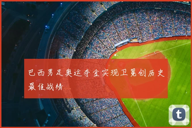 巴西男足奥运夺金实现卫冕创历史最佳战绩
