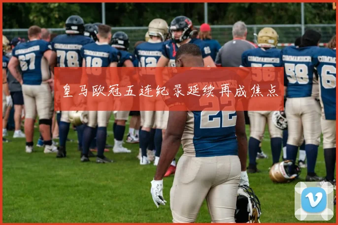 皇马欧冠五连纪录延续再成焦点