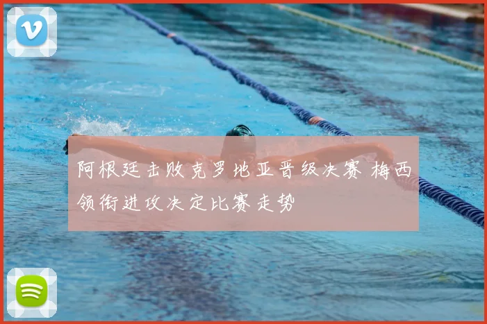 阿根廷击败克罗地亚晋级决赛 梅西领衔进攻决定比赛走势